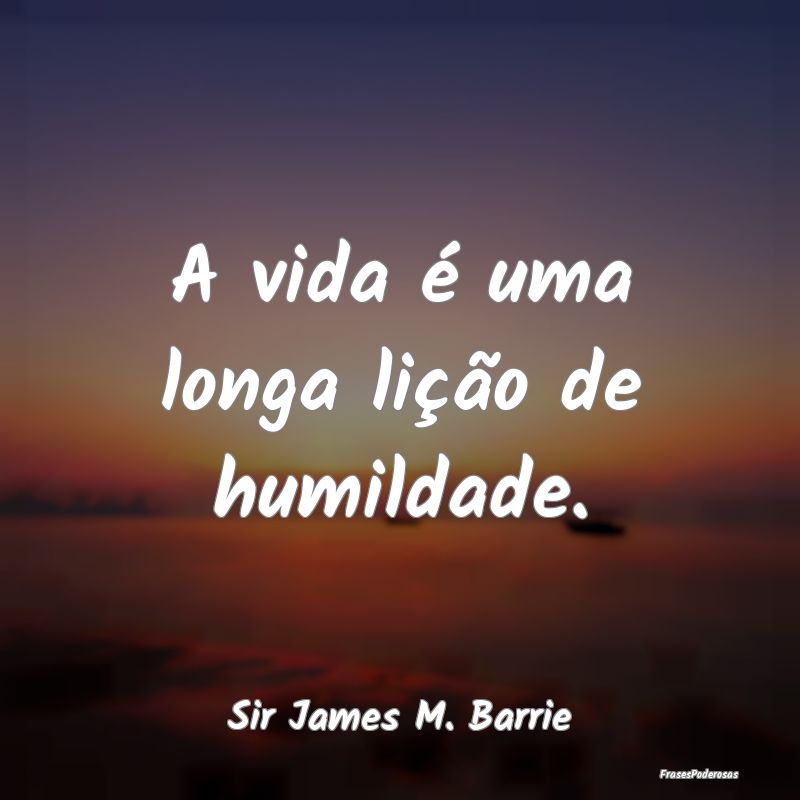A vida é uma longa lição de humildade....
