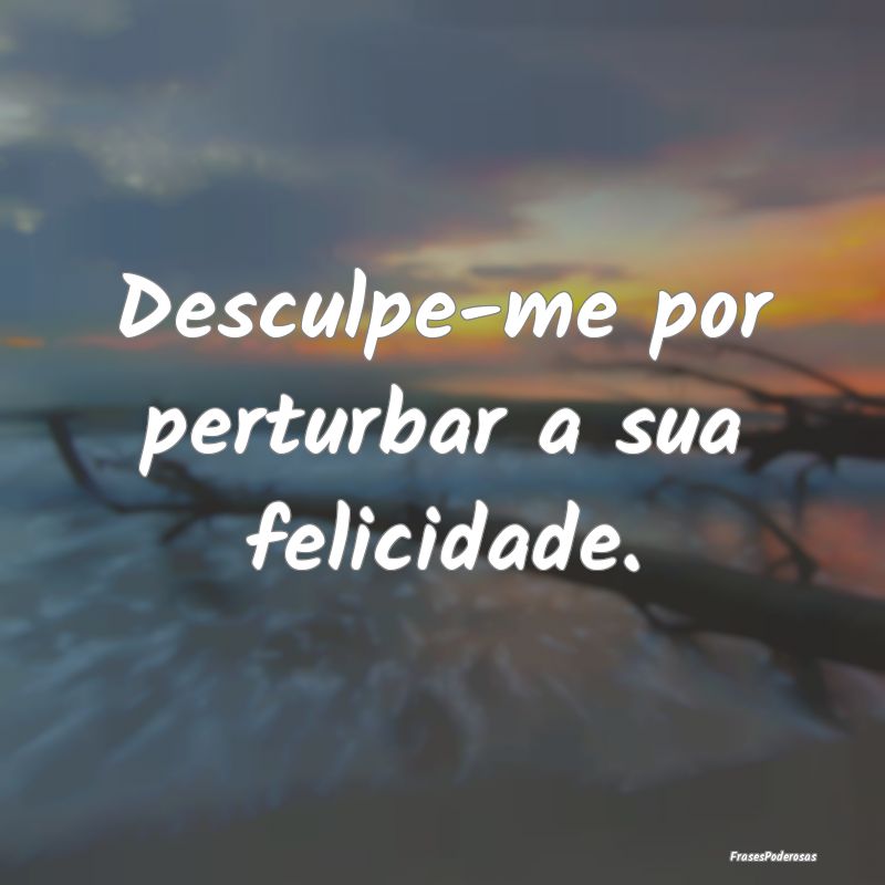 Desculpe-me por perturbar a sua felicidade.
...