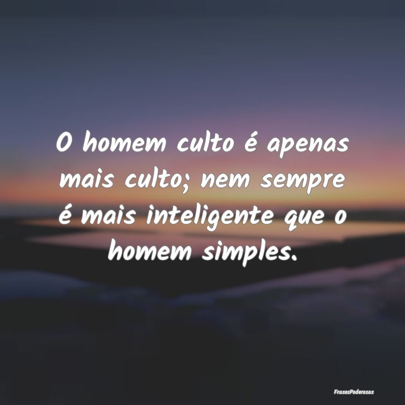 O homem culto é apenas mais culto; nem sempre é ...