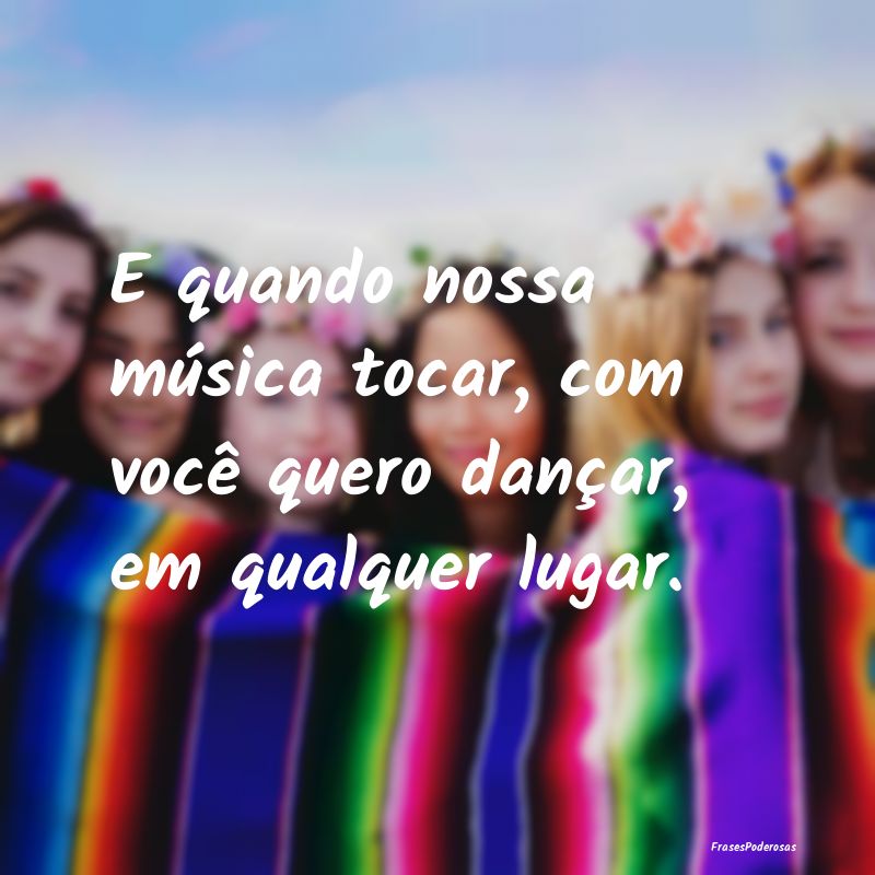 E quando nossa música tocar, com você quero dan...
