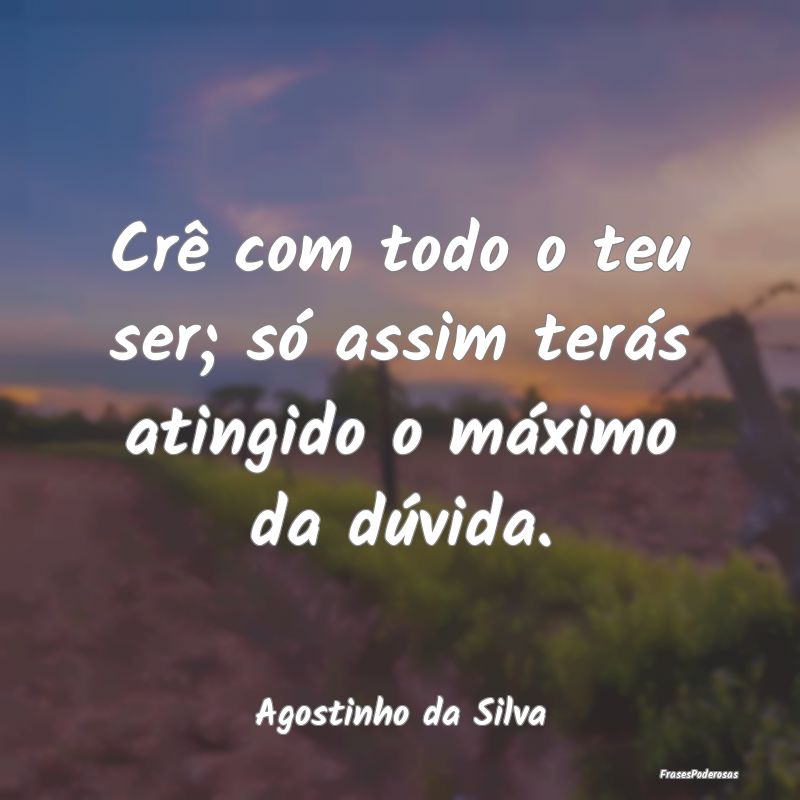 Crê com todo o teu ser; só assim terás atingido...