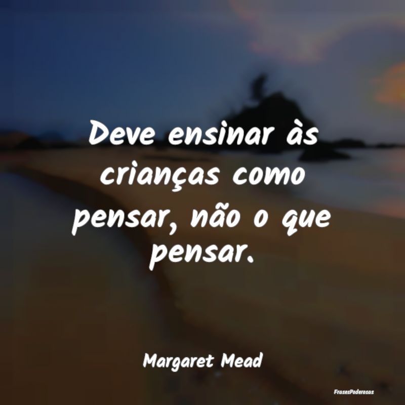 Deve ensinar às crianças como pensar, não o que...
