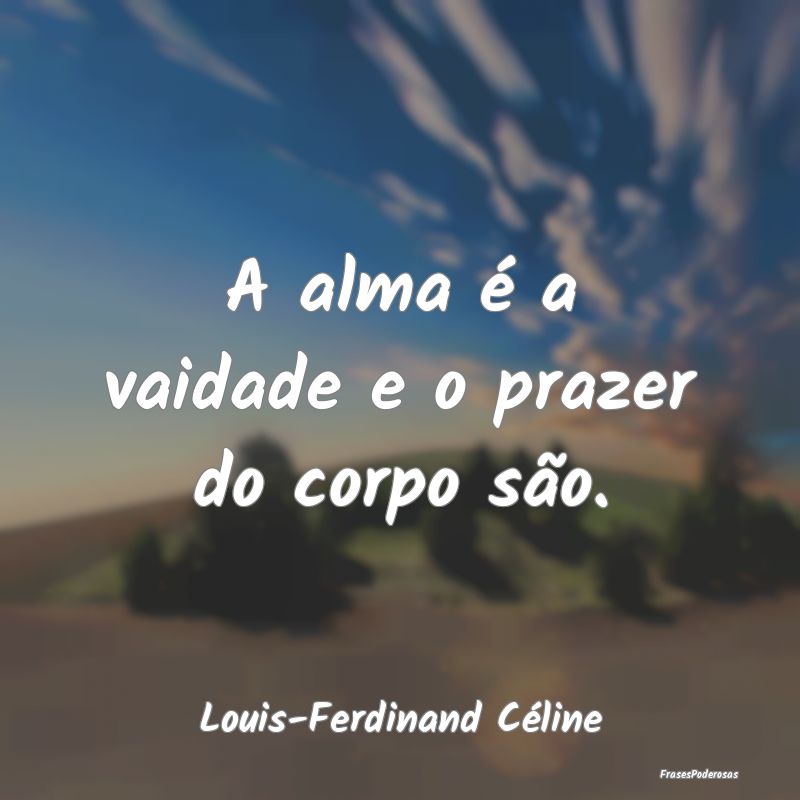 A alma é a vaidade e o prazer do corpo são....