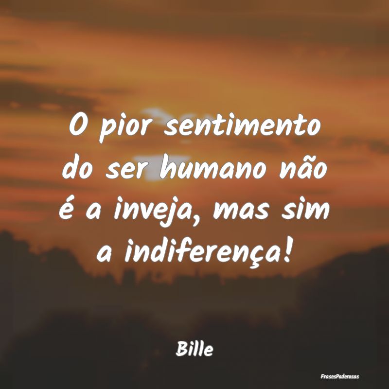 O pior sentimento do ser humano não é a inveja, ...