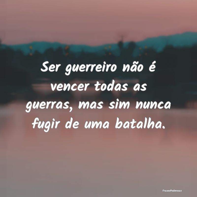 Ser guerreiro não é vencer todas as guerras, mas...
