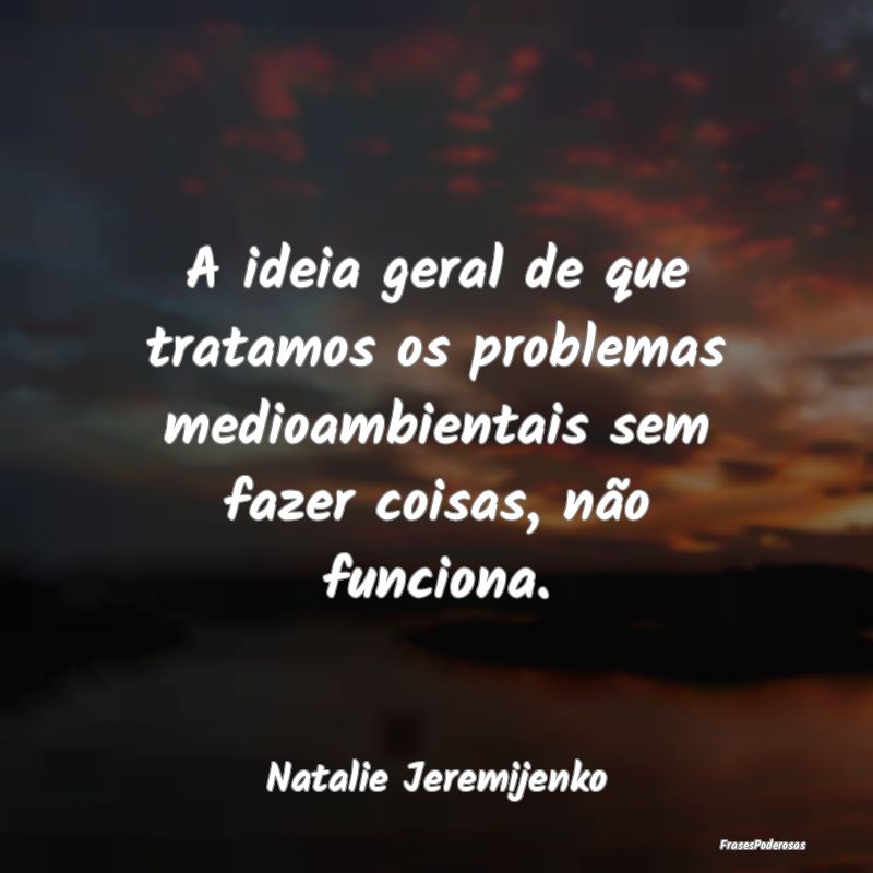 Frases sobre o Meio Ambiente - A ideia geral de que tratamos os problemas medioam...