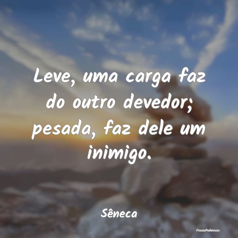 Leve, uma carga faz do outro devedor; pesada, faz ...