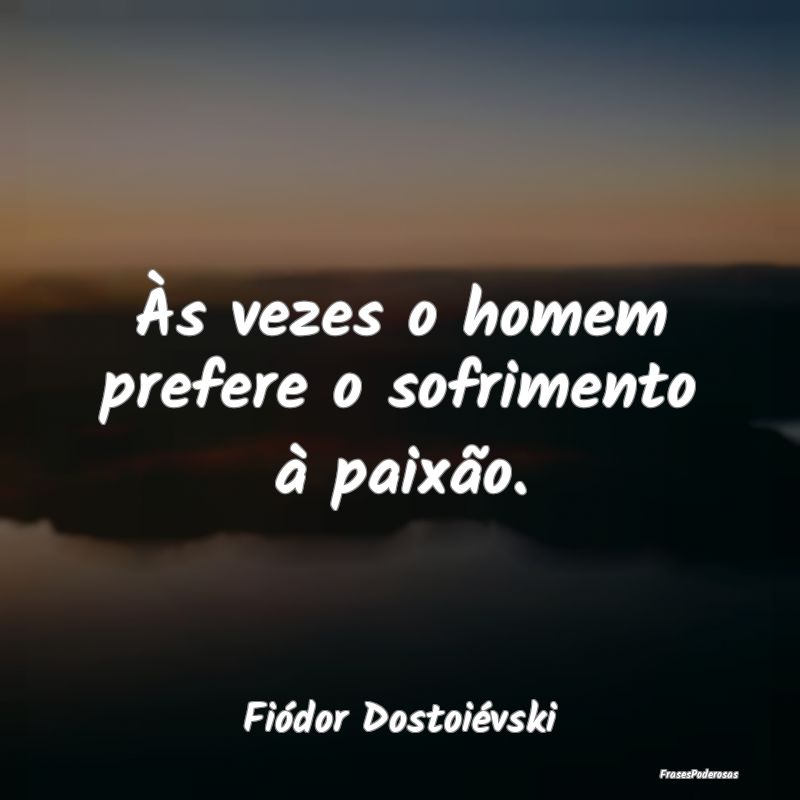 Às vezes o homem prefere o sofrimento à paixão....