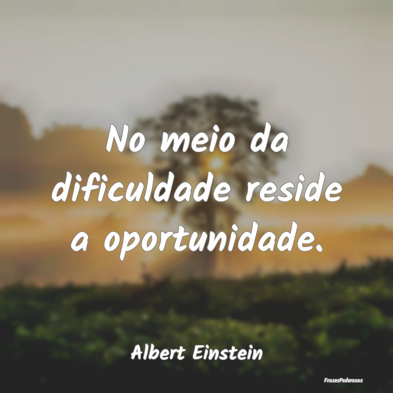 No meio da dificuldade reside a oportunidade....