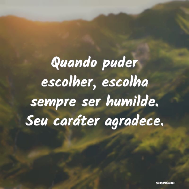 Quando puder escolher, escolha sempre ser humilde....