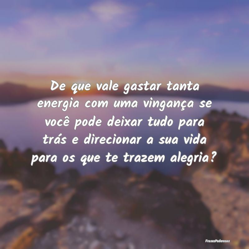 De que vale gastar tanta energia com uma vingança... De que vale gastar tanta energia com uma vingança...
