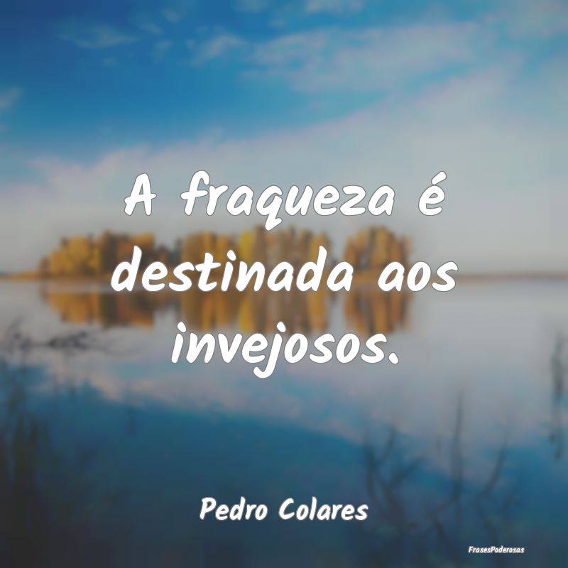 A fraqueza é destinada aos invejosos....