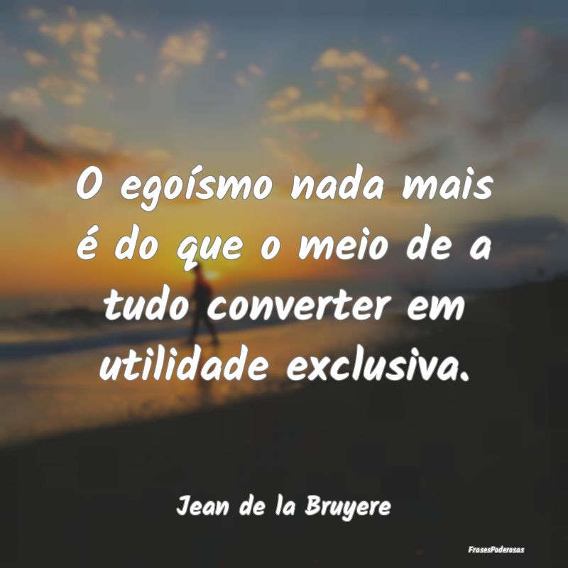 O egoísmo nada mais é do que o meio de a tudo co...