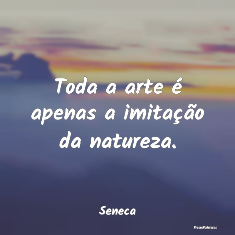 Toda a arte é apenas a imitação da natureza....