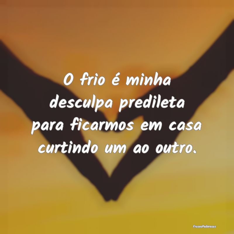 O frio é minha desculpa predileta para ficarmos e...