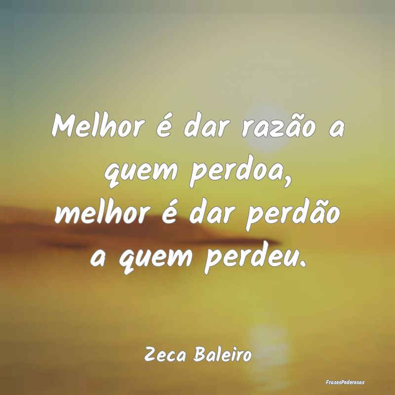 Melhor é dar razão a quem perdoa, melhor é dar ...