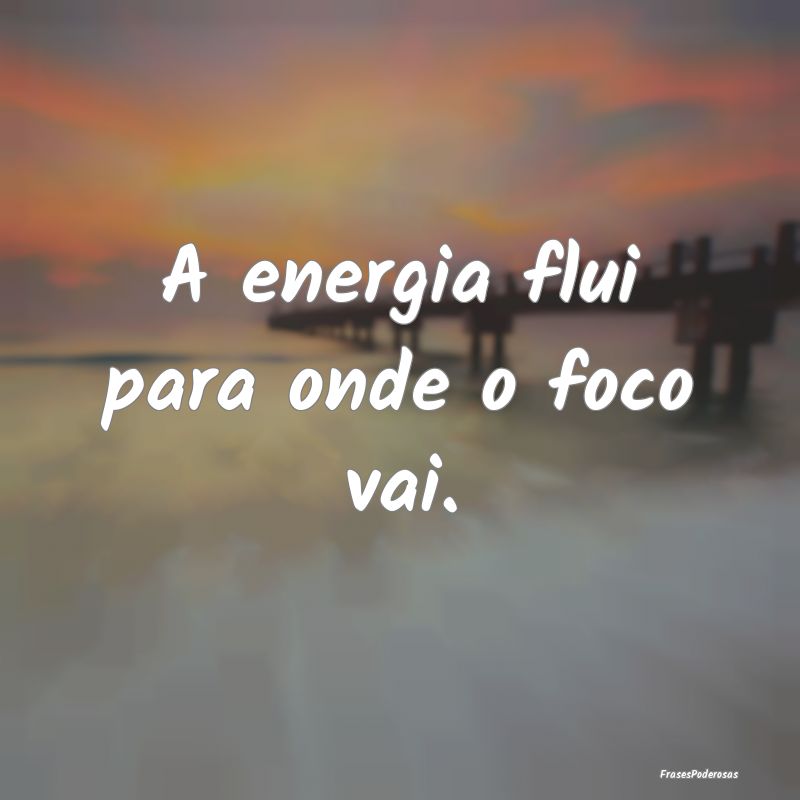 A energia flui para onde o foco vai.
...