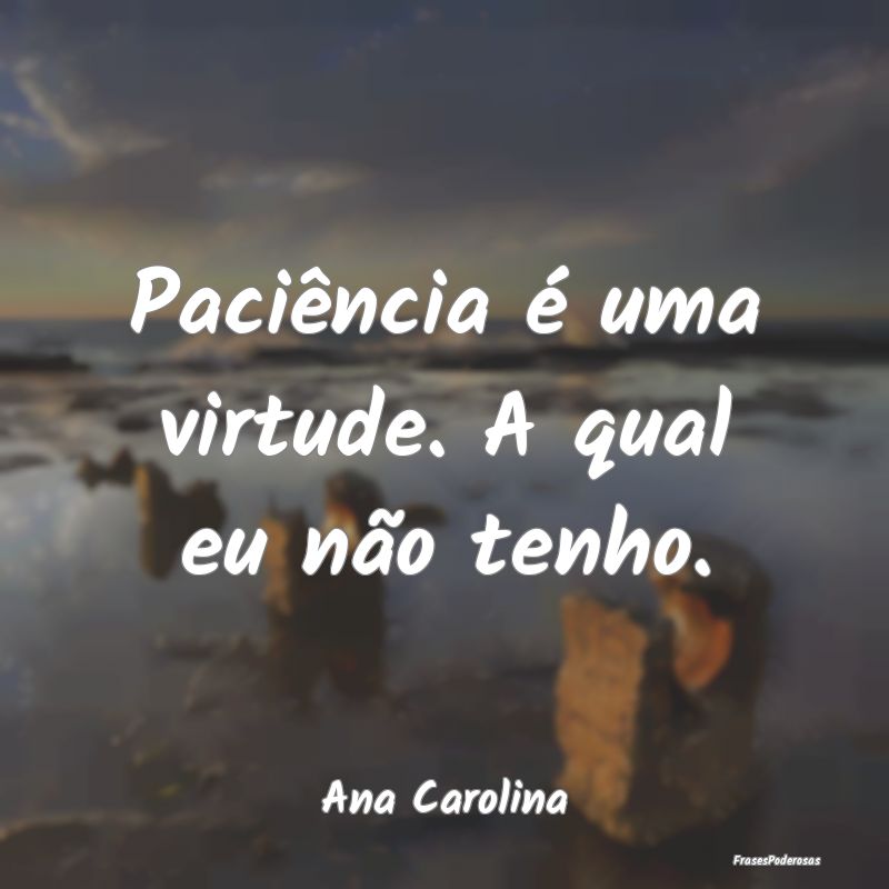 Paciência é uma virtude. A qual eu não tenho....