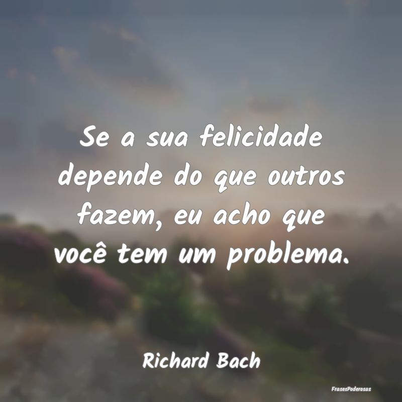 Se a sua felicidade depende do que outros fazem, e...