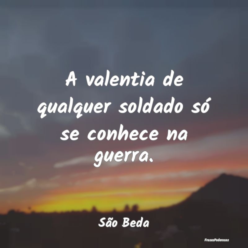 A valentia de qualquer soldado só se conhece na g...