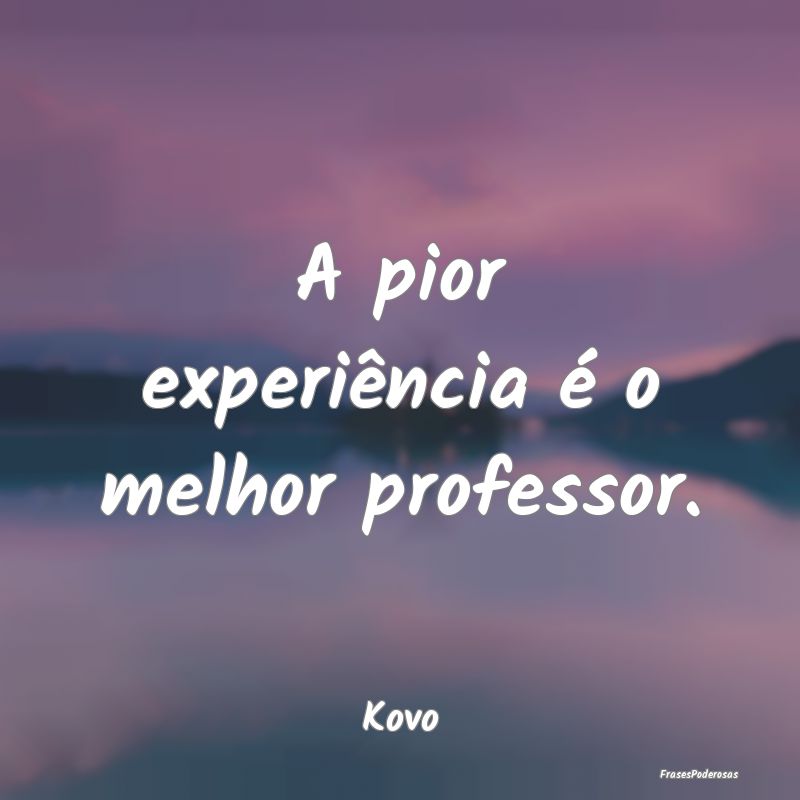 A pior experiência é o melhor professor....