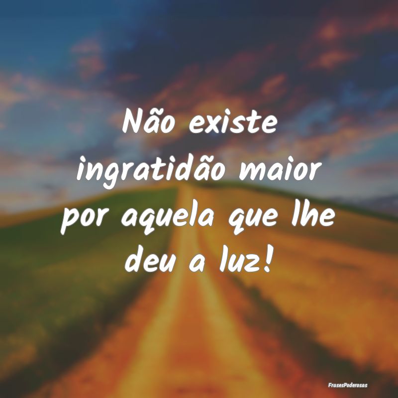 Não existe ingratidão maior por aquela que lhe d...