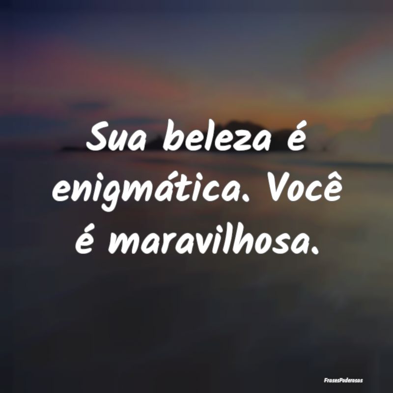 Sua beleza é enigmática. Você é maravilhosa.
...