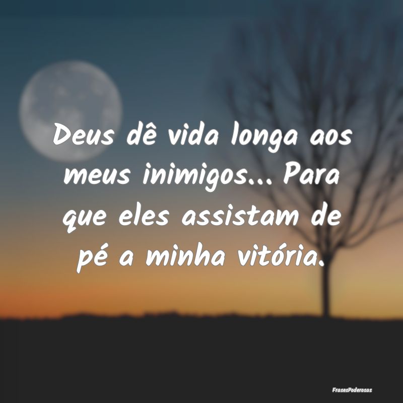 Deus dê vida longa aos meus inimigos… Para que ...