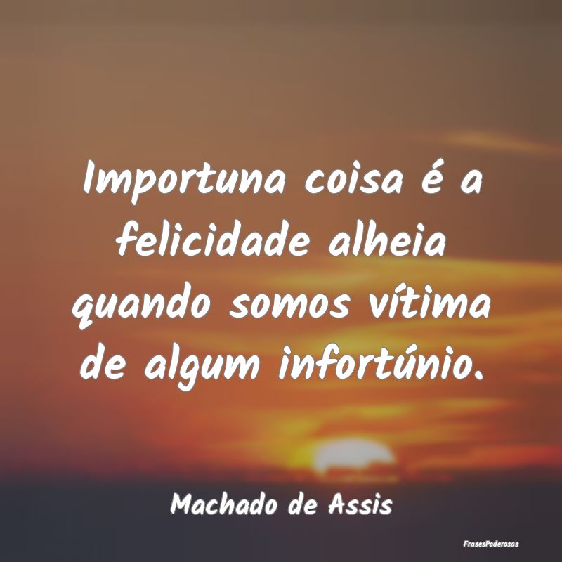 Importuna coisa é a felicidade alheia quando somo...