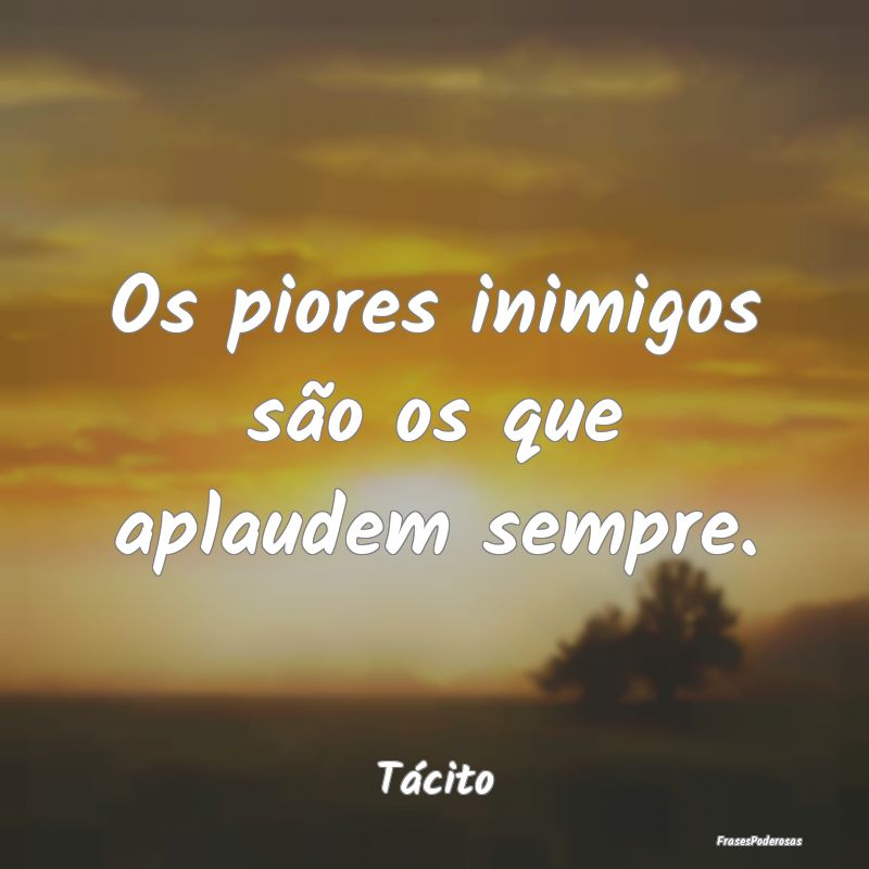 Os piores inimigos são os que aplaudem sempre....
