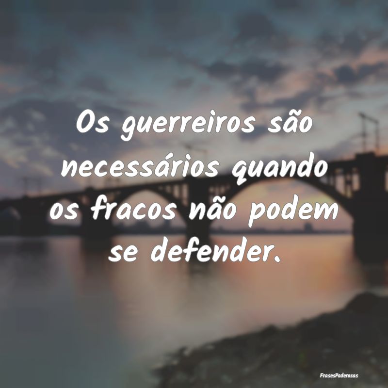 Os guerreiros são necessários quando os fracos n...