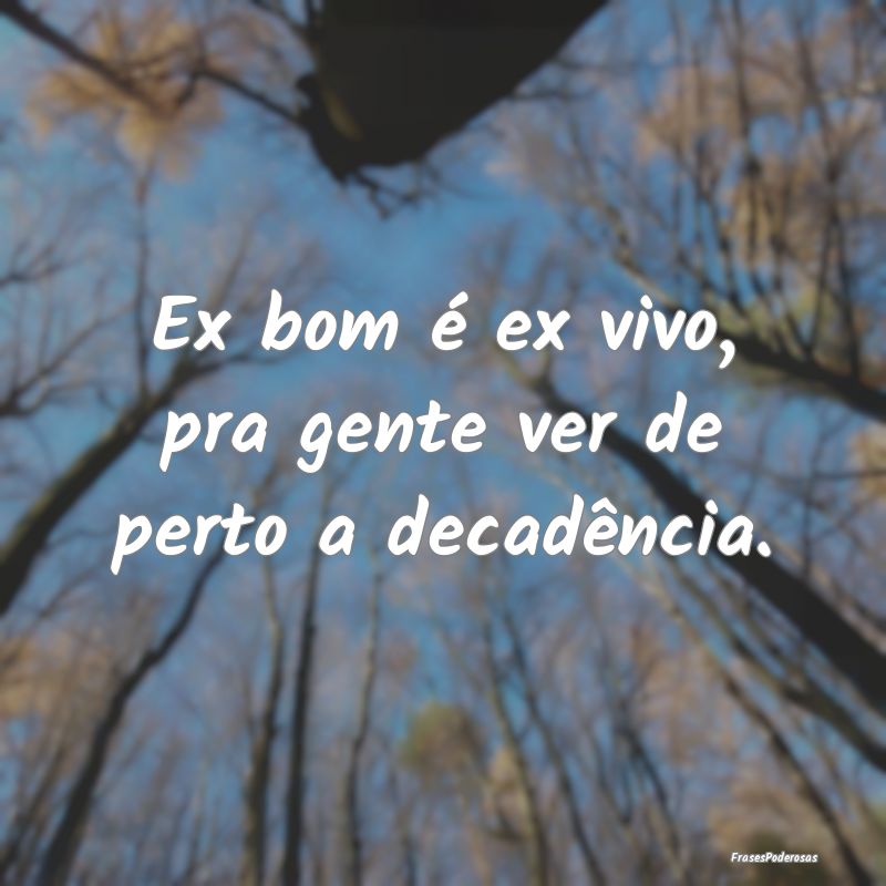 Ex bom é ex vivo, pra gente ver de perto a decad...