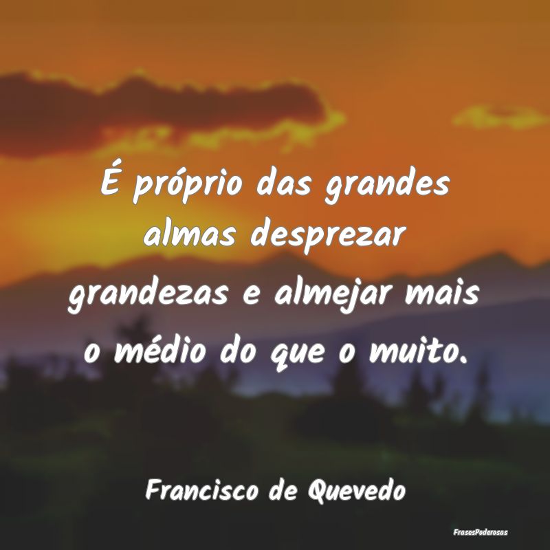É próprio das grandes almas desprezar grandezas ...