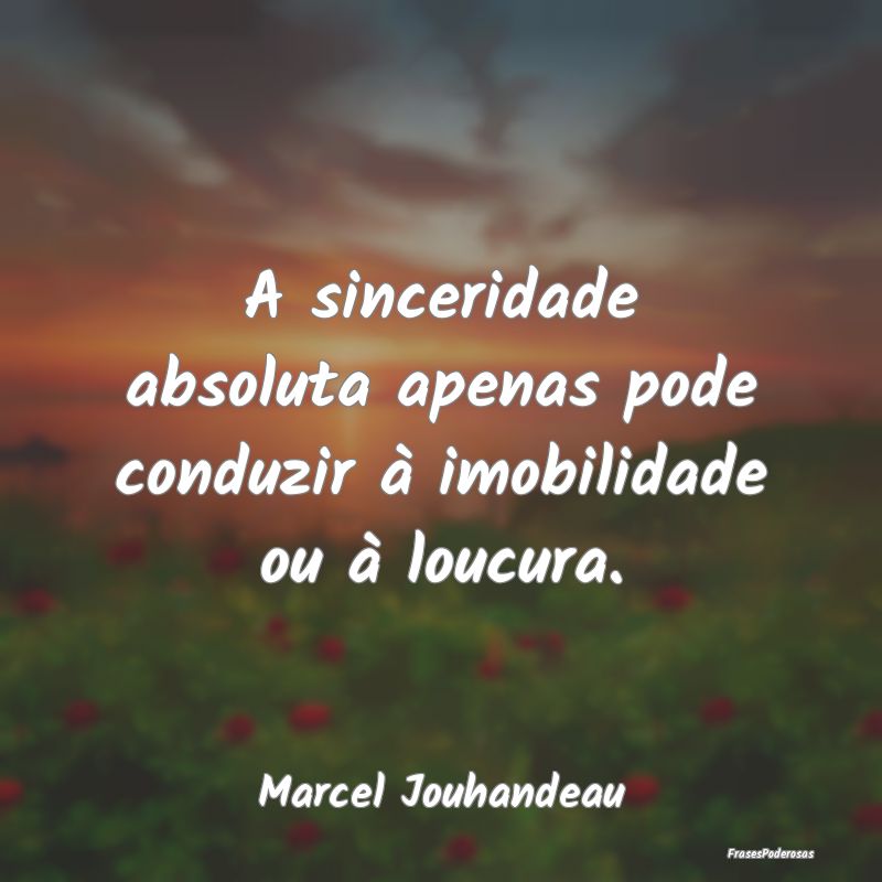 A sinceridade absoluta apenas pode conduzir à imo...