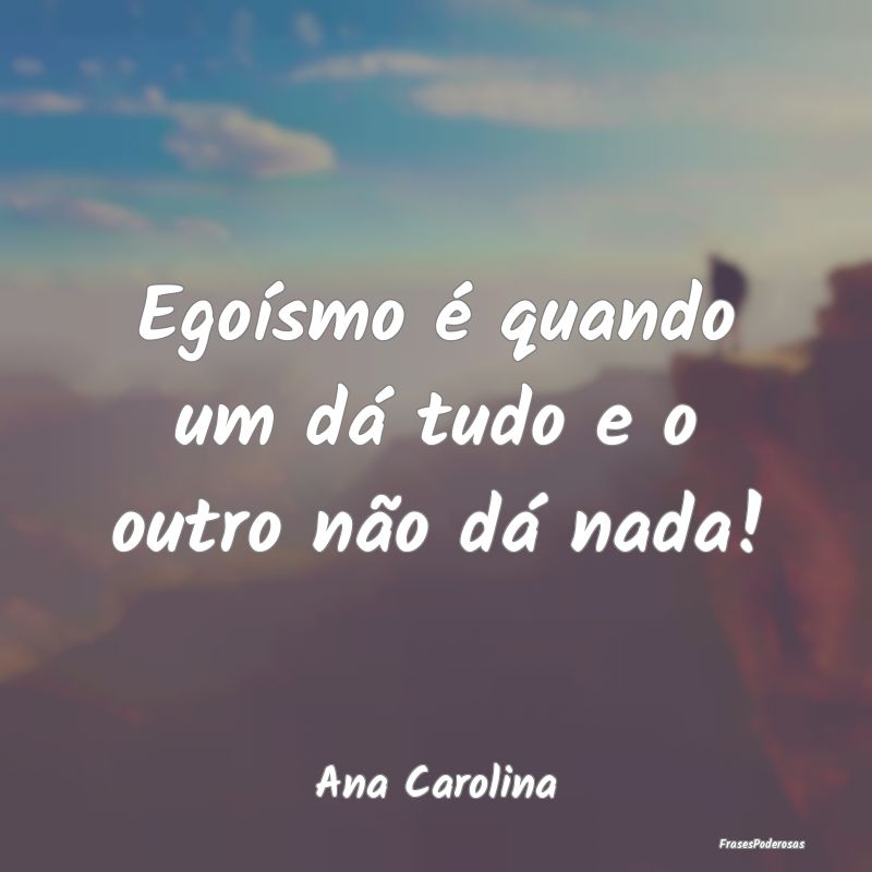 Egoísmo é quando um dá tudo e o outro não dá ...