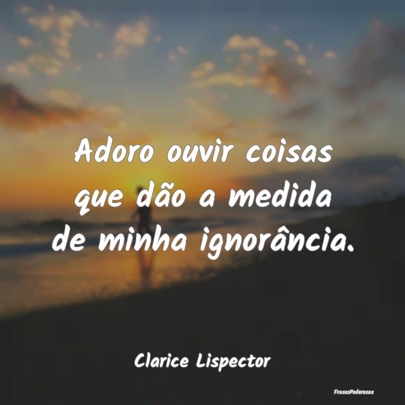 Adoro ouvir coisas que dão a medida de minha igno...
