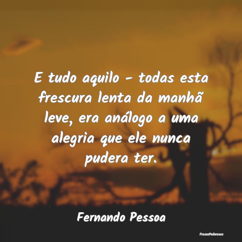 E tudo aquilo - todas esta frescura lenta da manhÃ... E tudo aquilo - todas esta frescura lenta da manhÃ...