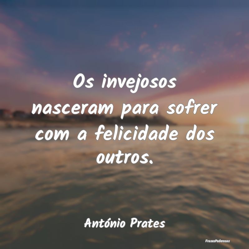 Os invejosos nasceram para sofrer com a felicidade...