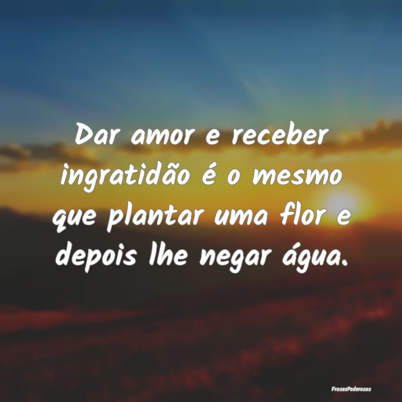 Dar amor e receber ingratidão é o mesmo que plan...