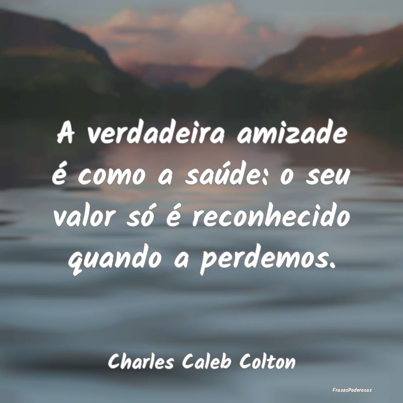 A verdadeira amizade é como a saúde: o seu valor...
