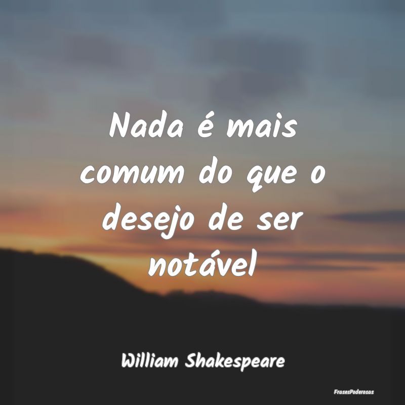 Nada é mais comum do que o desejo de ser notável...