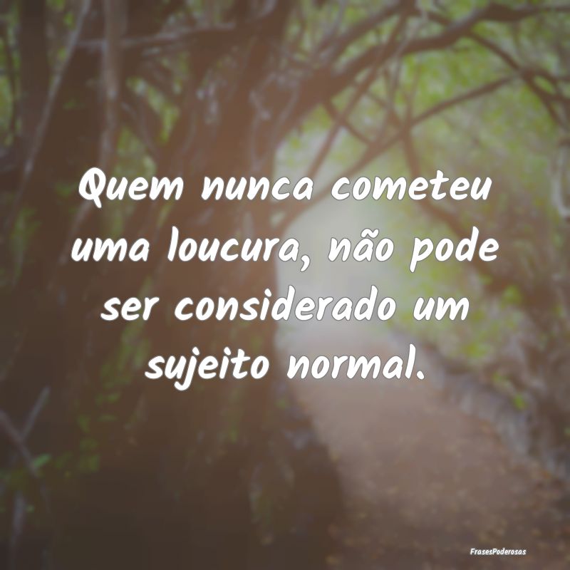 Quem nunca cometeu uma loucura, não pode ser cons...