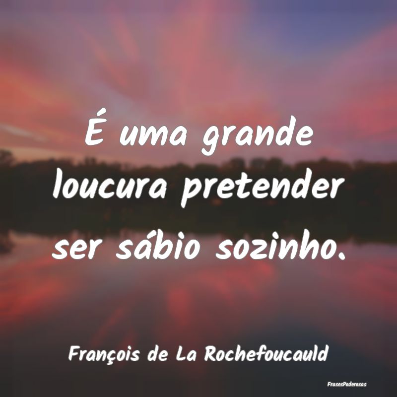 É uma grande loucura pretender ser sábio sozinho...