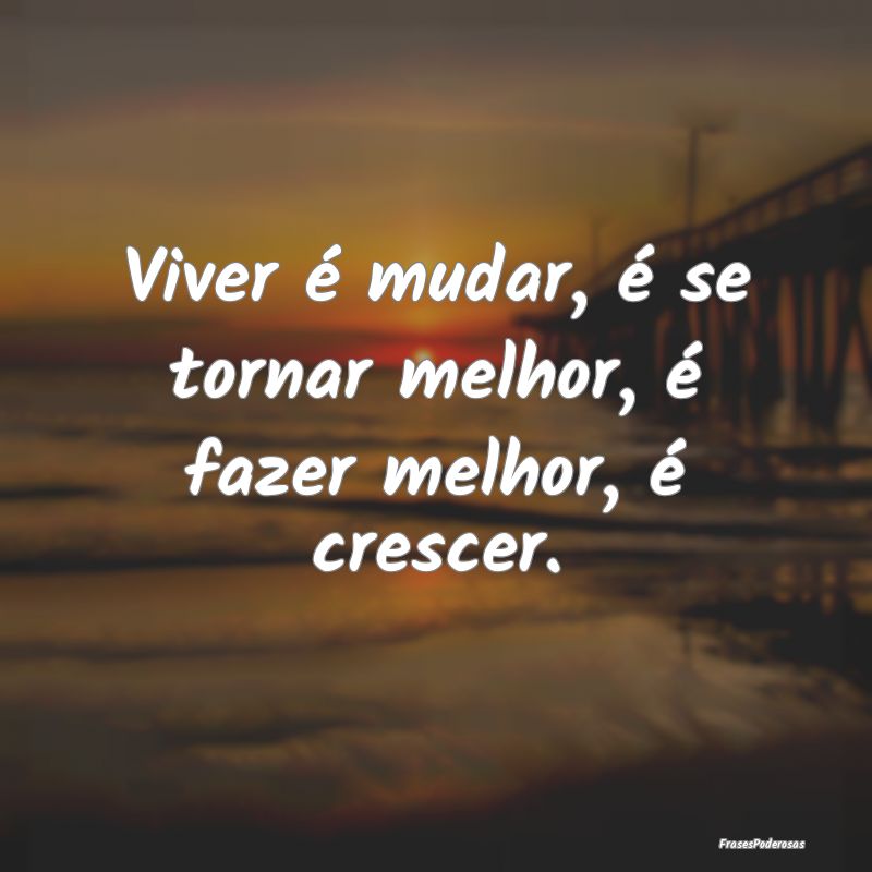 Viver é mudar, é se tornar melhor, é fazer melh...