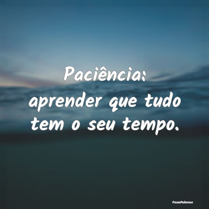 Paciência: aprender que tudo tem o seu tempo.
...