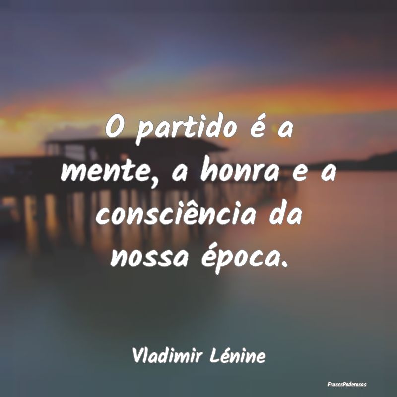 O partido é a mente, a honra e a consciência da ...