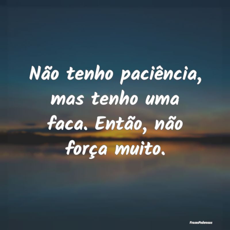 Não tenho paciência, mas tenho uma faca. Então,...
