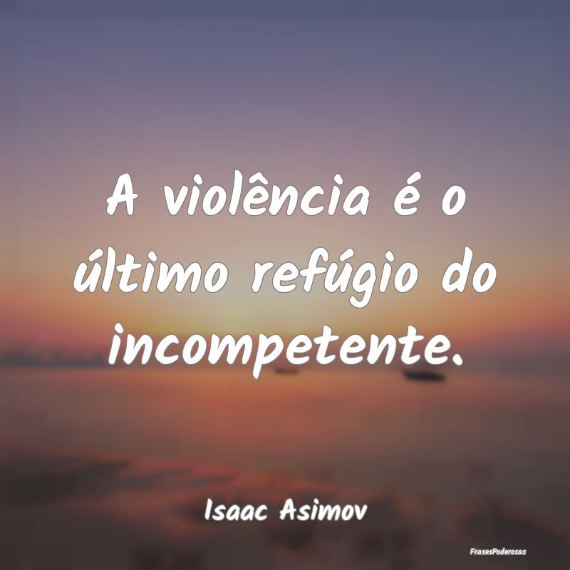 A violência é o último refúgio do incompetente...
