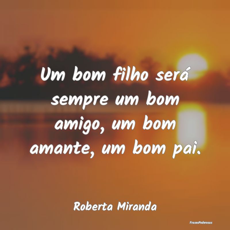 Um bom filho será sempre um bom amigo, um bom ama...