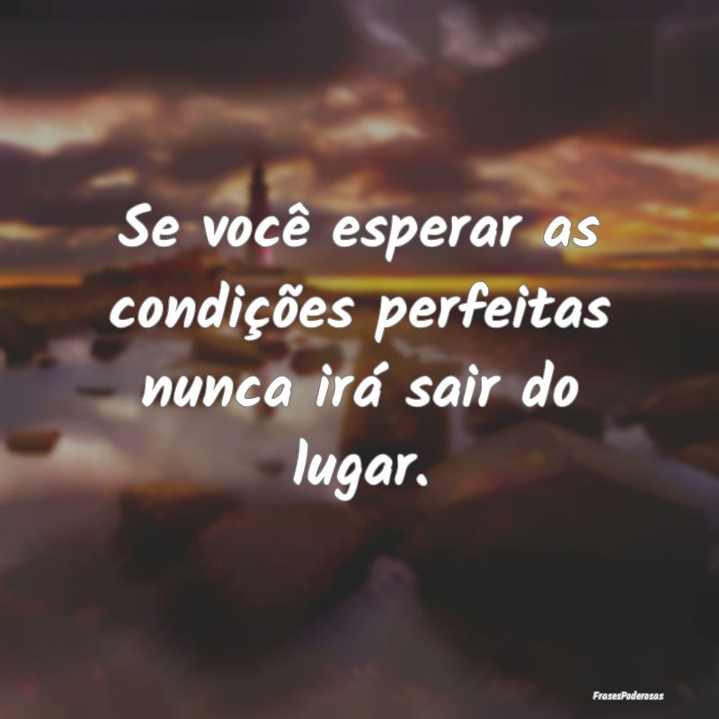 Se você esperar as condições perfeitas nunca ir...